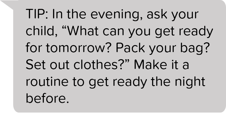 TIP: In the evening, ask your child, “What can you get ready for tomorrow? Pack your bag? Set out clothes?” Make it a routine to get ready the night before.