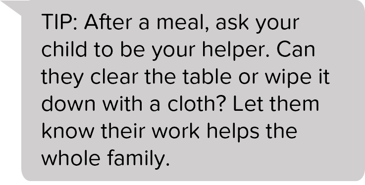 TIP: After a meal, ask your child to be your helper. Can they clear the table or wipe it down with a cloth? Let them know their work helps the whole family.