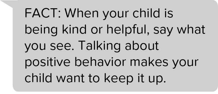 FACT: When your child is being kind or helpful, say what you see. Talking about positive behavior makes your child want to keep it up.